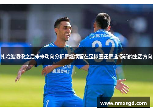 扎哈维退役之后未来动向分析是继续留在足球圈还是选择新的生活方向