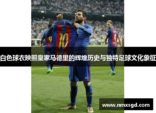 白色球衣映照皇家马德里的辉煌历史与独特足球文化象征