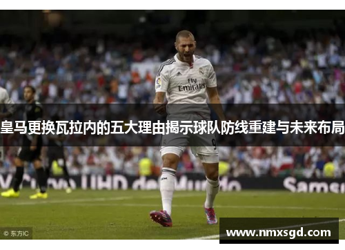皇马更换瓦拉内的五大理由揭示球队防线重建与未来布局